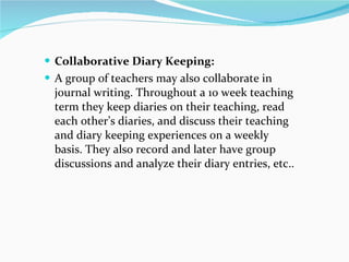 Collaborative Diary Keeping: A group of teachers may also collaborate in journal writing. Throughout a 10 week teaching term they keep diaries on their teaching, read each other’s diaries, and discuss their teaching and diary keeping experiences on a weekly basis. They also record and later have group discussions and analyze their diary entries, etc.. 