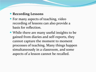 Recording Lessons For many aspects of teaching, video recording of lessons can also provide a basis for reflection.  While there are many useful insights to be gained from diaries and self-reports, they cannot capture the moment to moment processes of teaching. Many things happen simultaneously in a classroom, and some aspects of a lesson cannot be recalled.  