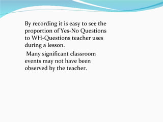 By recording it is easy to see the proportion of Yes-No Questions to WH-Questions teacher uses during a lesson. Many significant classroom events may not have been observed by the teacher.  