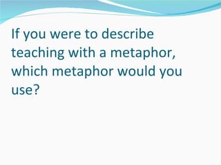 If you were to describe teaching with a metaphor, which metaphor would you use? 