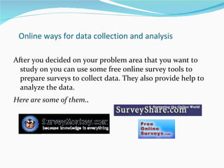 Online ways for data collection and analysis After you decided on your problem area that you want to study on you can use some free online survey tools to prepare surveys to collect data. They also provide help to analyze the data. Here are some of them. . 