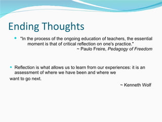 Ending Thoughts "In the process of the ongoing education of teachers, the essential moment is that of critical reflection on one's practice."  ~ Paulo Freire,  Pedagogy of Freedom Reflection is what allows us to learn from our experiences: it is an assessment of where we have been and where we  want to go next. ~ Kenneth Wolf   