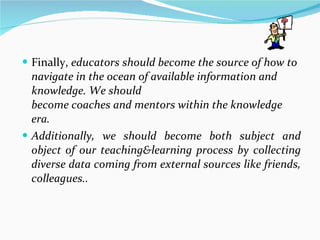 Finally,  educators should become the source of how to navigate in the ocean of available information and knowledge. We should become coaches and mentors within the knowledge era.  Additionally, we should become both subject and object of our teaching&learning process by collecting diverse data coming from external sources like friends, colleagues.. 