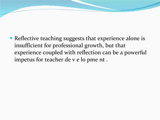 Reflective teaching suggests that experience alone is insufficient for professional growth, but that experience coupled with reflection can be a powerful impetus for teacher de v e lo pme nt . 