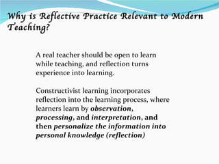 A real teacher should be open to learn while teaching, and reflection turns experience into learning. Constructivist learning incorporates reflection into the learning process, where learners learn by  observation ,  processing , and  interpretation , and then  personalize the information into personal knowledge (reflection) Why is Reflective Practice Relevant to Modern Teaching? 