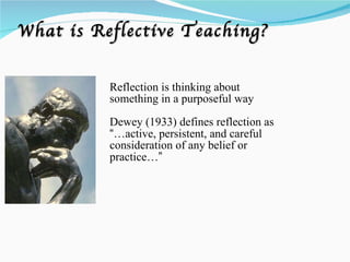 What is Reflective Teaching? Reflection is thinking about something in a purposeful way Dewey (1933) defines reflection as  “ …active, persistent, and careful consideration of any belief or practice… ” 