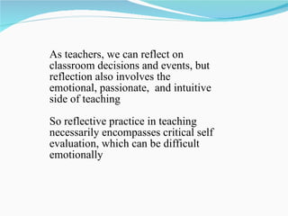 As teachers, we can reflect on classroom decisions and events, but reflection also involves the emotional, passionate,  and intuitive side of teaching  So reflective practice in teaching necessarily encompasses critical self evaluation, which can be difficult emotionally 
