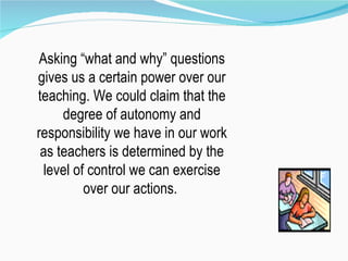 Asking “what and why” questions gives us a certain power over our teaching. We could claim that the degree of autonomy and responsibility we have in our work as teachers is determined by the level of control we can exercise over our actions.  