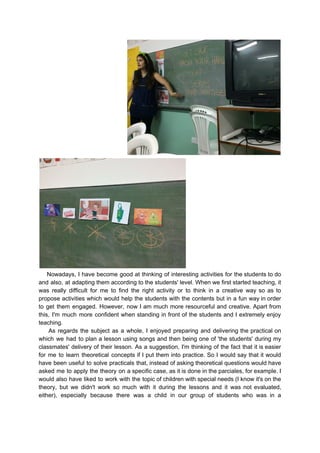Nowadays, I have become good at thinking of interesting activities for the students to do
and also, at adapting them according to the students' level. When we first started teaching, it
was really difficult for me to find the right activity or to think in a creative way so as to
propose activities which would help the students with the contents but in a fun way in order
to get them engaged. However, now I am much more resourceful and creative. Apart from
this, I'm much more confident when standing in front of the students and I extremely enjoy
teaching.
As regards the subject as a whole, I enjoyed preparing and delivering the practical on
which we had to plan a lesson using songs and then being one of 'the students' during my
classmates' ​​delivery of their lesson. As a suggestion, I'm thinking of the fact that it is easier
for me to learn theoretical concepts if I put them into practice. So I would say that it would
have been useful to solve practicals that, instead of asking theoretical questions would have
asked me to apply the theory on a specific case, as it is done in the parciales, for example. I
would also have liked to work with the topic of children with special needs (I know it's on the
theory, but we didn't work so much with it during the lessons and it was not evaluated,
either), especially because there was a child in our group of students who was in a
 