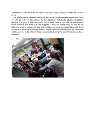 wheelchair and who didn't talk nor write, so we didn't really know how to adapt the activities
for her.
As regards me as a teacher, I think the teacher my country/the world needs me to be is
one who cares for her students and for their education. And also for education in general.
Because it is a tool to which all human beings should have access, and the world/country
needs teachers that make sure that happens. I think we should worry not only for the
children who go to schools, but also, and perhaps even more, for those children who do not
go to school because of different reasons. Maybe that's the kind of teacher my country/the
world needs me to be. One of those who care about giving the tool of knowledge to those
powerless.
 