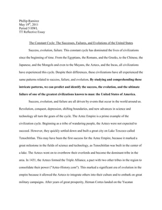 Phillip Ramirez<br />May 19th, 2011<br />Period 5 HWL <br />TT Reflective Essay<br />The Constant Cycle: The Successes, Failures, and Evolutions of the United States<br />Success, evolution, failure. This constant cycle has dominated the lives of civilizations since the beginning of time. From the Egyptians, the Romans, and the Greeks, to the Chinese, the Japanese, and the Mongols and even to the Mayans, the Aztecs, and the Incas, all civilizations have experienced this cycle. Despite their differences, these civilizations have all experienced the same patterns related to success, failure, and evolution. By studying and comprehending these intricate patterns, we can predict and identify the success, the evolution, and the ultimate failure of one of the greatest civilizations known to man: the United States of America.<br />Success, evolution, and failure are all driven by events that occur in the world around us. Revolution, conquest, depression, shifting boundaries, and new advances in science and technology all turn the gears of the cycle. The Aztec Empire is a prime example of the civilization cycle. Beginning as a tribe of wandering people, the Aztecs were not expected to succeed. However, they quickly settled down and built a great city on Lake Texcoco called Tenochtitlan. This may have been the first success for the Aztec Empire, because it marked a great milestone in the fields of science and technology, as Tenochtitlan was built in the center of a lake. The Aztecs went on to overthrow their overlords and become the dominant tribe in the area. In 1431, the Aztecs formed the Triple Alliance, a pact with two other tribes in the region to consolidate their power (quot;
Aztec-History.comquot;
). This marked a significant era of evolution in the empire because it allowed the Aztecs to integrate others into their culture and to embark on great military campaigns. After years of great prosperity, Hernan Cortes landed on the Yucatan Peninsula on March 4th, 1519 (quot;
Aztec-History.comquot;
). In less than a year and a half, he would destroy the Aztec Empire through a series of conflicts and the spread of disease. Cortes’ conquest of the Aztec Empire represents its failure to defeat the forces opposed to it. The events that led to the success, failure, and evolution of the Aztec Empire represent patterns that can be seen in every civilization in the world. After analyzing these patterns we can make educated guesses about the stage of the cycle being experienced by the United States.<br />Is the United States succeeding? There are ample reasons to say it is. Despite our shortcomings, the United States continues to maintain the most powerful military force in the world. With bases all around the world, the United States military maintains an international presence in order to protect its country’s citizens, interests, and constitution from all threats foreign and domestic. Recent events, such as the killing of Osama bin Laden, have proved that the military is more than capable of doing its job. The United States military is the most elite fighting force in the world and will continue to be well into the foreseeable future. In addition to the military, the U.S has some other things going for it. The United States Constitution is a great success story. It grants its citizens a plethora of rights which no other country in the world can match. Freedom of speech, freedom of religion, freedom of the press, and freedom to demonstrate peacefully are just some of the rights granted to us by the Constitution. It also establishes a system of representative democracy that guarantees the people’s voice in the government. In fact, the United States Constitution is such an amazing success that several countries around the world base their own constitutions off of it. These successes are what makes the United States such a great country, but they also lead to the next stage of the cycle—evolution.<br />The evolution of a civilization is not marked by certain events, but is an ongoing process that doesn’t end until the civilization does. Evolution is the motor that drives all civilizations to success or failure, which in turn fuel the motor of evolution. As with any other civilization, the United States is experiencing evolution. One of the most prominent changes is the growth of the “minorities” in the United States. It is estimated that by 2050, the “minorities” will overtake the white “majority” in the U.S (Chideya). This will be the largest cultural shift in American history and it will affect every aspect of American life. Political power will be adjusted and racial boundaries will be redrawn. In correlation with this, America elected its first black president, Barack Obama, to office in 2008. Overall, America and the world will have to rethink their views on the average American person. In the process of rethinking the American person, the world will also have to rethink the way Americans spend their money. One survey concluded that U.S. consumer spending averages $65.00, about the same as one year ago (Jacobe). In stark contrast, U.S. consumer spending in pre-recession 2008 was $86.00, a difference of 25% (Jacobe). These statistics represent a great change in the mind of the American consumer; many people are now spending money frugally instead of the pre-recession spending craze. It is unclear whether these changes will bring about success or failure in the U.S. However, one fact remains brutally clear: if the U.S. stays in its current path, we are doomed to the next stage of the cycle—failure. <br />Even the very word failure is catalyst for change. No one wants to fail and they will do anything not to. Unfortunately, despite policy changes and budget cuts, the United States of America is failing. The failure of the United States cannot be attributed to only one factor; in fact, there are several factors bringing about the end. The present state of the economy is one such factor that dominates the minds of many Americans. As of April, the U.S unemployment rate is 9.0%, an additional 205,000 people have reported being unemployed, and 190,000 people have lost their jobs since the last survey (quot;
Bureau of Labor Statisticsquot;
). It is incredibly apparent that the U.S economy is in dire straits. This all can be traced back to the “Great Recession” of 2008, during which the housing bubble popped and the economy went into meltdown. The government was forced to bail out several “too big to fail” companies while many other companies simply went bankrupt. The United States government has not fared so well either. The national debt is roughly 14 trillion dollars, which can be attributed to the policies of the former administration’s eight years in office. The political spectrum is in about the same situation. The government has yet to propose an agreeable budget for the upcoming fiscal year, reflecting an inability for the government to accomplish anything. The American people’s approval of Congress is about 24%, a rise from April’s 17%, due to the death of Osama bin Laden (Mendes). Still, only 24% of the U.S population approves of Congress. The lack of the ability for both Republicans and Democrats to work together has stalled the American political process and is doing irreversible damage to the United States as a whole. Many would also argue that the United States has also overstretched its power. The U.S has involved itself in 2 ½ conflicts (the half being the Libyan Conflict) while attempting to fill the world peacekeeping role thrust upon it by the world. One country can only do so much before it becomes impossible for it to take care of itself. If the United States continues on this road to ruin, the damage will be irrevocable. <br />The United States is a great civilization but a civilization nonetheless. It has experienced trying times and times of joy, times of change and times resisting change, and times of success and times of failure. The United States is involved in the constant cycle that dominates all civilizations: success, evolution, and failure. Although it seems the U.S is failing, it may just be a time of change, leading to another time of prosperity. However, perhaps one day, the U.S will just be a chapter in a history book, or a topic students give a report on. Nevertheless, people cannot elude the fact that failure will come. It is not a matter of if, but a matter of when. If history has taught us anything it is this: no civilization, not even the great ones, last forever. <br />Citations<br />,[object Object]
