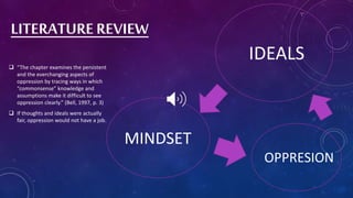 LITERATURE REVIEW
 “The chapter examines the persistent
and the everchanging aspects of
oppression by tracing ways in which
“commonsense” knowledge and
assumptions make it difficult to see
oppression clearly.” (Bell, 1997, p. 3)
 If thoughts and ideals were actually
fair, oppression would not have a job.
IDEALS
MINDSET
OPPRESION
 