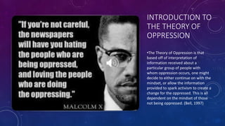 INTRODUCTION TO
THE THEORY OF
OPPRESSION
•The Theory of Oppression is that
based off of interpretation of
information received about a
particular group of people with
whom oppression occurs, one might
decide to either continue on with the
mindset, or allow the information
provided to spark activism to create a
change for the oppressed. This is all
dependent on the mindset of those
not being oppressed. (Bell, 1997)
 