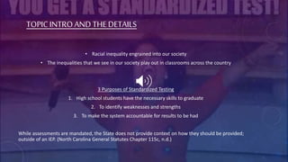 TOPIC INTRO AND THEDETAILS
• Racial inequality engrained into our society
• The inequalities that we see in our society play out in classrooms across the country
3 Purposes of Standardized Testing
1. High school students have the necessary skills to graduate
2. To identify weaknesses and strengths
3. To make the system accountable for results to be had
While assessments are mandated, the State does not provide context on how they should be provided;
outside of an IEP. (North Carolina General Statutes Chapter 115c, n.d.)
 