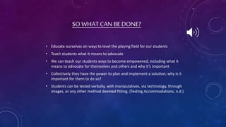 • Educate ourselves on ways to level the playing field for our students
• Teach students what it means to advocate
• We can teach our students ways to become empowered; including what it
means to advocate for themselves and others and why it’s important
• Collectively they have the power to plan and implement a solution; why is it
important for them to do so?
• Students can be tested verbally, with manipulatives, via technology, through
images, or any other method deemed fitting. (Testing Accommodations, n.d.)
SO WHAT CAN BE DONE?
 