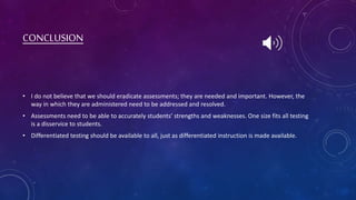 CONCLUSION
• I do not believe that we should eradicate assessments; they are needed and important. However, the
way in which they are administered need to be addressed and resolved.
• Assessments need to be able to accurately students’ strengths and weaknesses. One size fits all testing
is a disservice to students.
• Differentiated testing should be available to all, just as differentiated instruction is made available.
 