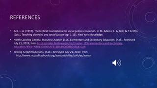 REFERENCES
• Bell, L. A. (1997). Theoretical foundations for social justice education. In M. Adams, L. A. Bell, & P. Griffin
(Eds.), Teaching diversity and social justice (pp. 1-15). New York: Routledge.
• North Carolina General Statutes Chapter 115C. Elementary and Secondary Education. (n.d.). Retrieved
July 21, 2019, from https://codes.findlaw.com/nc/chapter-115c-elementary-and-secondary-
education/#!tid=N8013CB90AAE311DAB900D8B04EA81CAB
• Testing Accommodations. (n.d.). Retrieved July 21, 2019, from
http://www.ncpublicschools.org/accountability/policies/accom
 