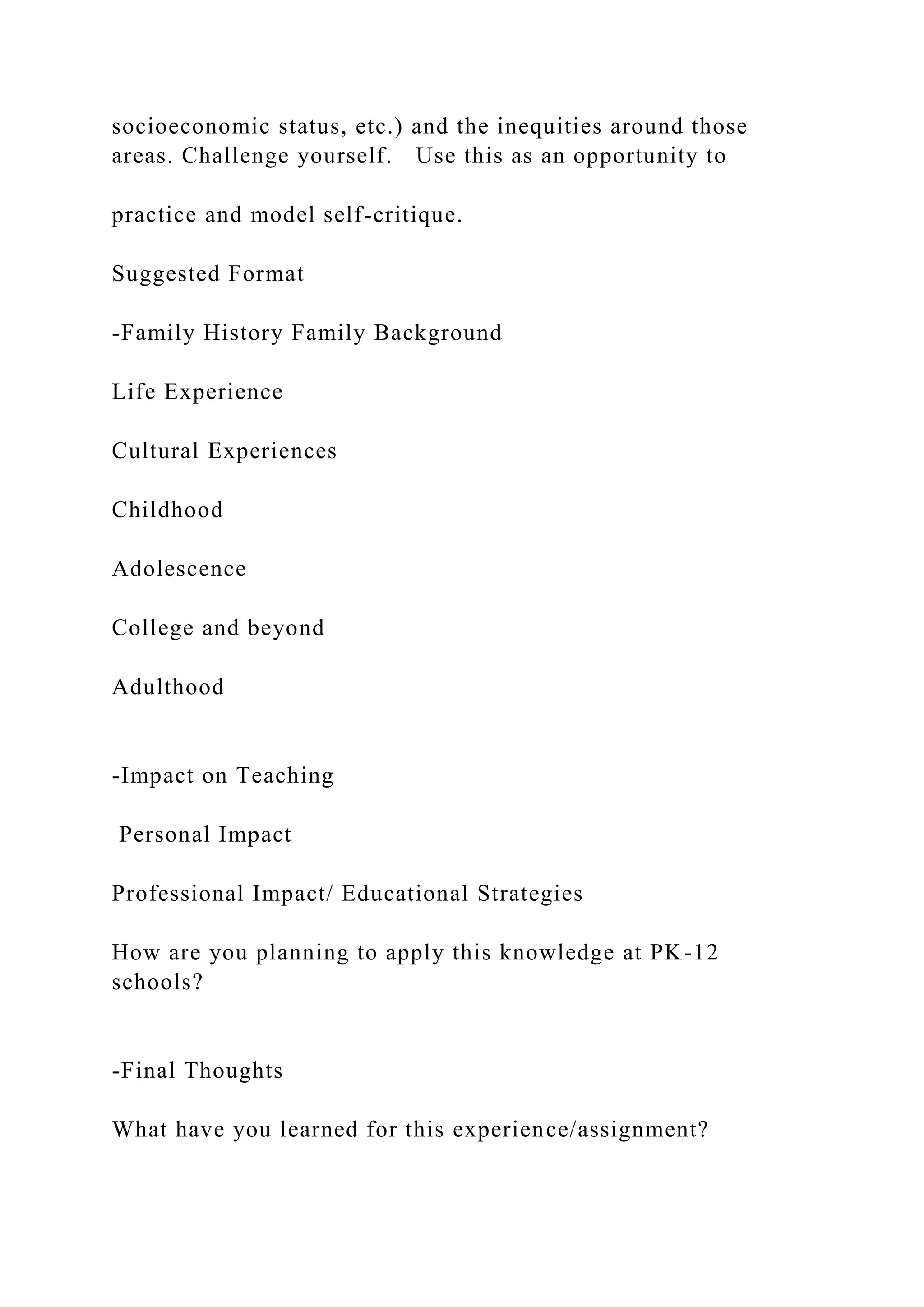 socioeconomic status, etc.) and the inequities around those
areas. Challenge yourself. Use this as an opportunity to
practice and model self-critique.
Suggested Format
-Family History Family Background
Life Experience
Cultural Experiences
Childhood
Adolescence
College and beyond
Adulthood
-Impact on Teaching
Personal Impact
Professional Impact/ Educational Strategies
How are you planning to apply this knowledge at PK-12
schools?
-Final Thoughts
What have you learned for this experience/assignment?
 