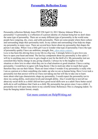 Personality Reflection Essay
Personality reflection Melody Jones PSY/250 April 14, 2011 Murray Johnson What is a
personality? A personality is a reflection of a person identity of a human being but we don't share
the same type of personality. There are so many different type of personality in the world some
people have outgoing, shy, crazy, and settle personality. There are some people where there culture
and surrounding shape their personality traits. In my culture and surrounding it has help me shape
my personality in many ways. There are several keys factor about my personality that shapes the
person I am today. When I was a little girl I use to wonder what type of personality I have the type
of personality quality I have are ambition, strength, free...show more content...
Love is has been this driving force in my life in a big way. I strongly believe to give love you
have to open your heart and mind. The last key component about my personality is free spirit. I
will try to anything once or twice to get a laugh or just for the thrill of it. My personality trait are
consistent they barely change in any giving situation. I always try to the laughter in a bad
situation or show love to other when they are in a bad situation or good situation. I have a caring
personality. I would have to agree with Jung theory I like to motivate other to reach their goals
therefore they can see their future. There are times where I wonder if my personality is really who
I am as a person or is there something else make–up who we are as human being. Have I ever took a
personality test that answer will be no I have not taking one but will like to take one to learn
more about what type characteristic shape my personality. I would expect the personality test to
show my caring ability, motivation levels and strength ability. Also I would like to test tell me
about my social skills as a child I did not have good social skills now as a adult I have better social
skills do to self confidence that I lack as a child. My personality has grown since I was a child. A
personality test will open many doors to my colorful mind. References This is a hanging indent. To
keep the hanging indent format, simply
Get more content on HelpWriting.net
 
