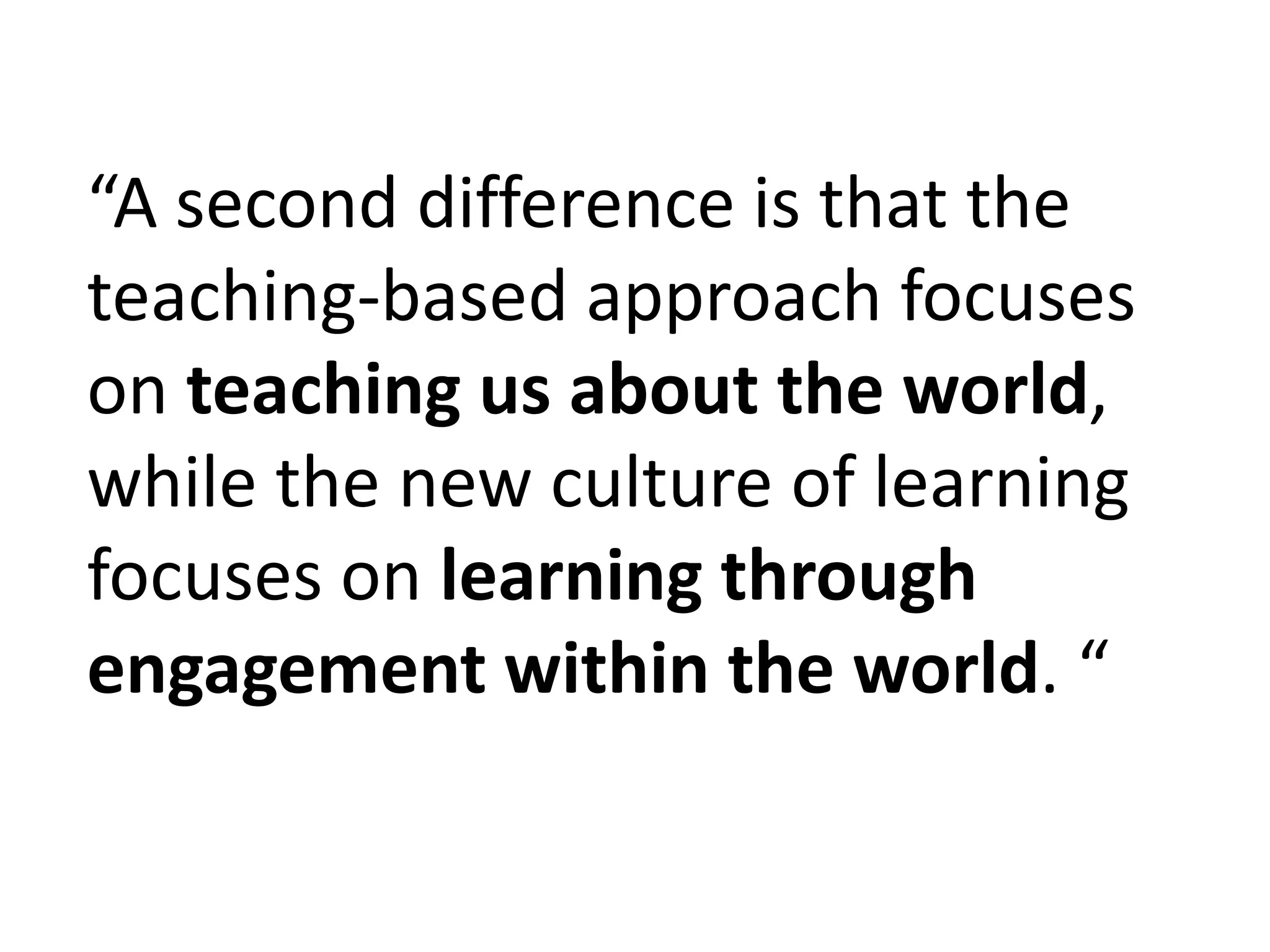 “A second difference is that the teaching-based approach focuses on teaching us about the world, while the new culture of learning focuses on learning through engagement within the world. “