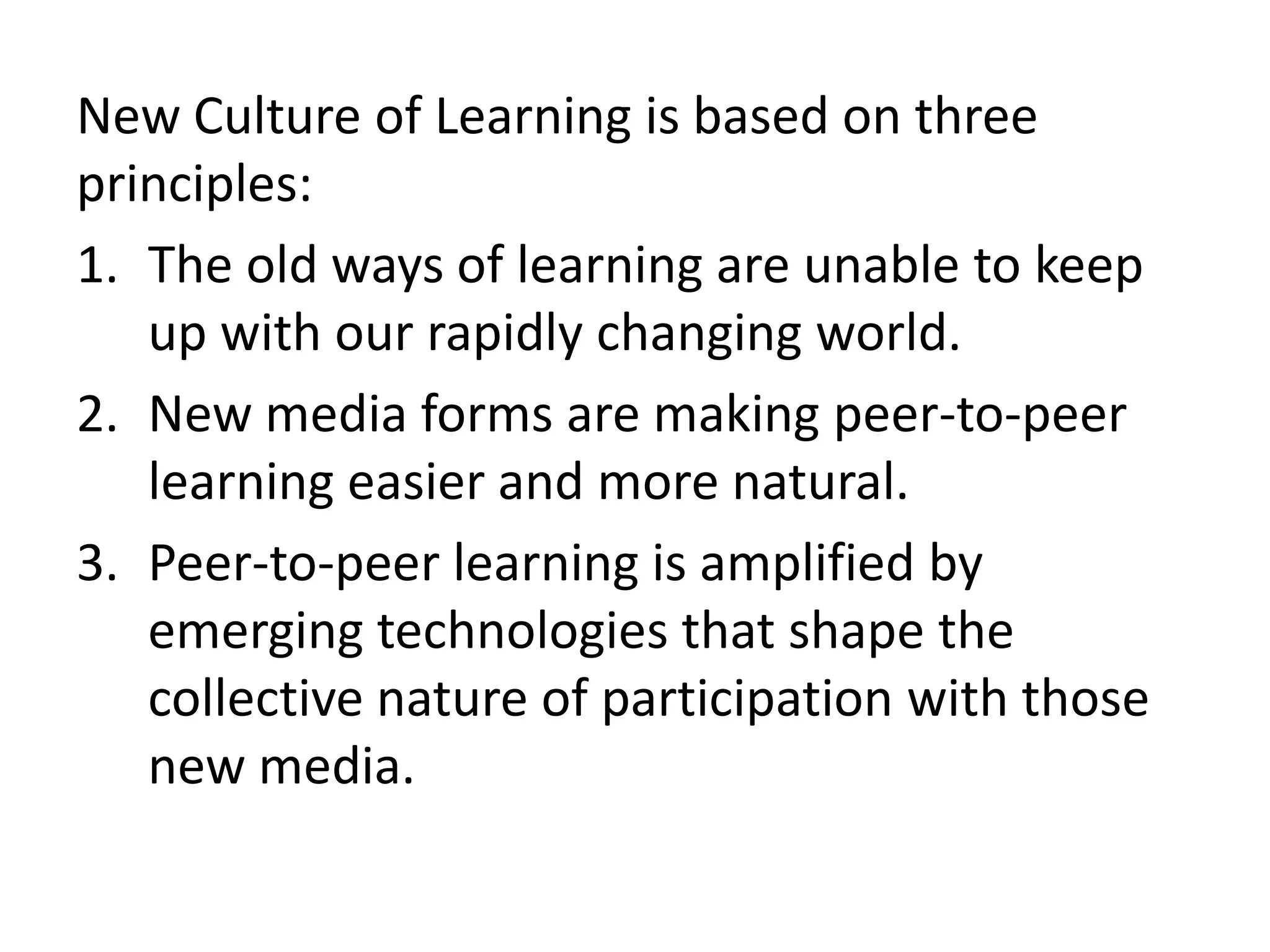 New Culture of Learning is based on three principles:The old ways of learning are unable to keep up with our rapidly changing world.  New media forms are making peer-to-peer learning easier and more natural. Peer-to-peer learning is amplified by emerging technologies that shape the collective nature of participation with those new media.