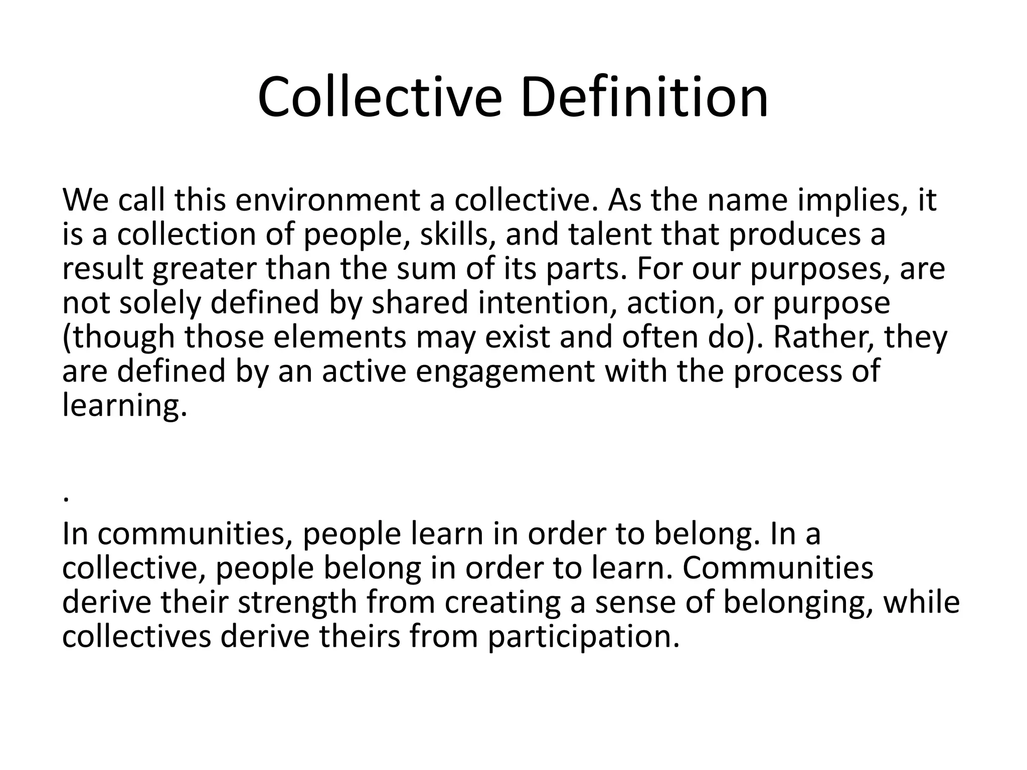 Collective DefinitionWe call this environment a collective. As the name implies, it is a collection of people, skills, and talent that produces a result greater than the sum of its parts. For our purposes, are not solely defined by shared intention, action, or purpose (though those elements may exist and often do). Rather, they are defined by an active engagement with the process of learning.. In communities, people learn in order to belong. In a collective, people belong in order to learn. Communities derive their strength from creating a sense of belonging, while collectives derive theirs from participation.