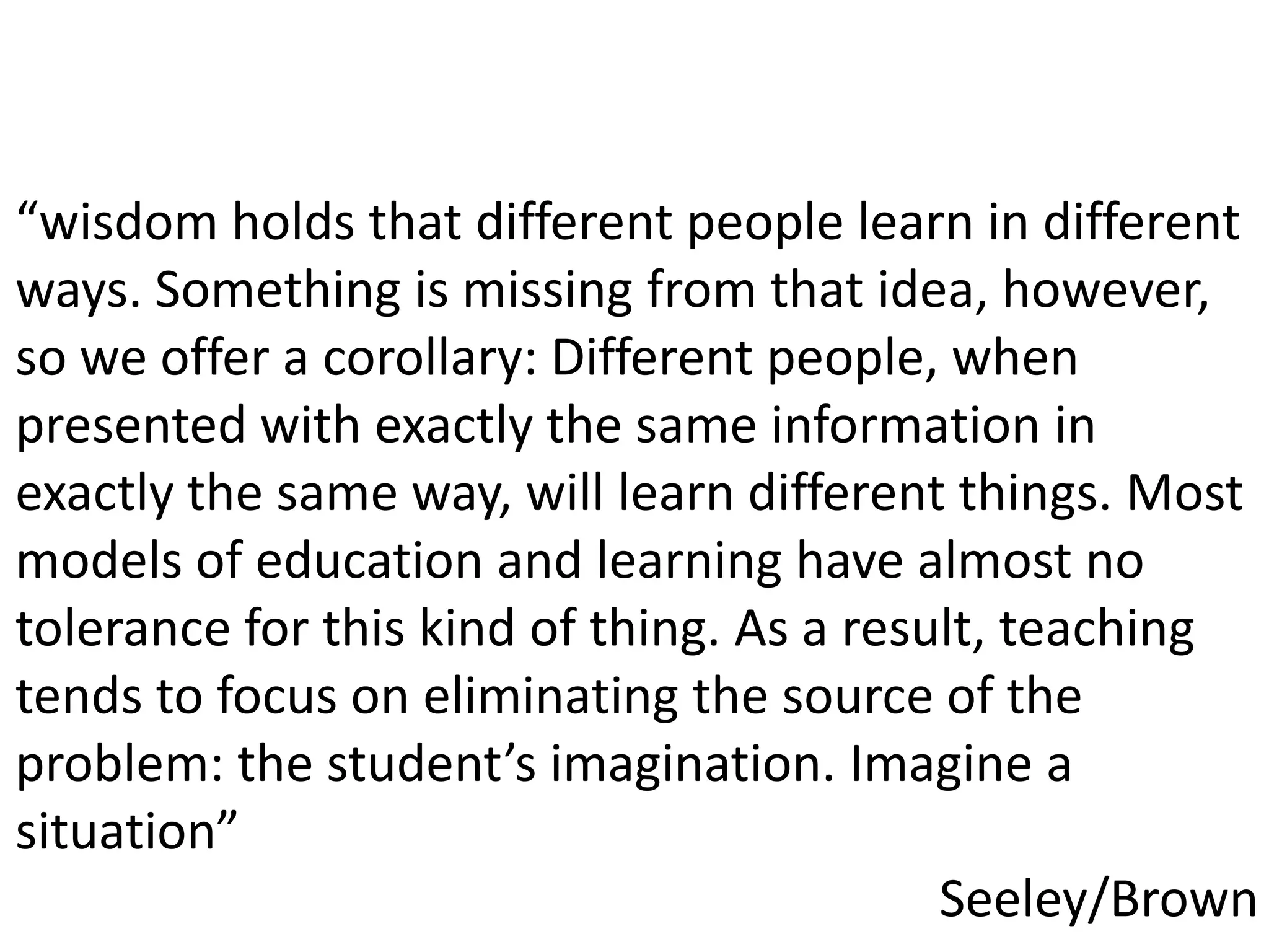 “wisdom holds that different people learn in different ways. Something is missing from that idea, however, so we offer a corollary: Different people, when presented with exactly the same information in exactly the same way, will learn different things. Most models of education and learning have almost no tolerance for this kind of thing. As a result, teaching tends to focus on eliminating the source of the problem: the student’s imagination. Imagine a situation”Seeley/Brown