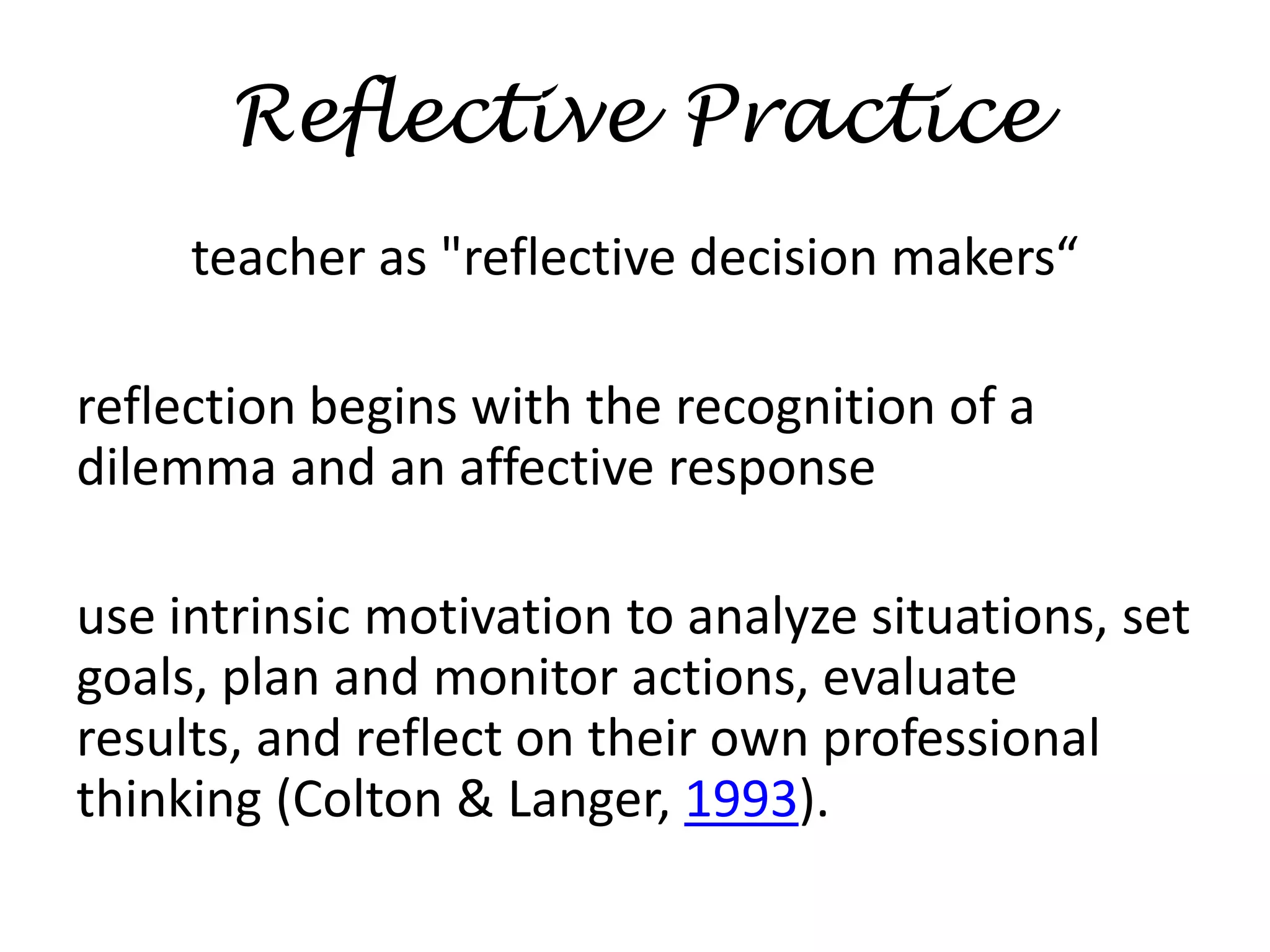 ReflectivePracticeteacher as "reflective decision makers“reflection begins with the recognition of a dilemma and an affective responseuse intrinsic motivation to analyze situations, set goals, plan and monitor actions, evaluate results, and reflect on their own professional thinking (Colton & Langer, 1993).