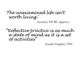 ‘The unexamined life isn’t worth living.’					Socrates, 450 BC (approx.)“Reflective practice is as much a state of mind as it is a set of activities”						Joseph Vaughan, 1990