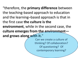 “therefore, the primary difference between the teaching-based approach to education and the learning–based approach is that in the first case the culture is the environment, while in the second case, the culture emerges from the environment—and grows along with it.”Can we create a culture of thinking? Of collaboration? Of questioning? Of contemporary learning?