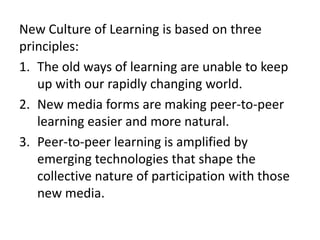 New Culture of Learning is based on three principles:The old ways of learning are unable to keep up with our rapidly changing world.  New media forms are making peer-to-peer learning easier and more natural. Peer-to-peer learning is amplified by emerging technologies that shape the collective nature of participation with those new media.