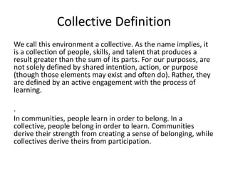 Collective DefinitionWe call this environment a collective. As the name implies, it is a collection of people, skills, and talent that produces a result greater than the sum of its parts. For our purposes, are not solely defined by shared intention, action, or purpose (though those elements may exist and often do). Rather, they are defined by an active engagement with the process of learning.. In communities, people learn in order to belong. In a collective, people belong in order to learn. Communities derive their strength from creating a sense of belonging, while collectives derive theirs from participation.