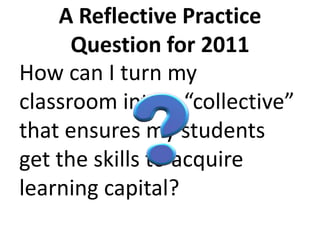 A Reflective Practice Question for 2011 How can I turn my classroom into a “collective” that ensures my students get the skills to acquire learning capital?