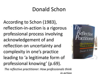 Donald SchonAccording to Schon (1983), reflection-in-action is a rigorous professional process involving acknowledgement of and reflection on uncertainty and complexity in one’s practice leading to ‘a legitimate form of professional knowing’ (p.69). The reflective practitioner: How professionals think in action 
