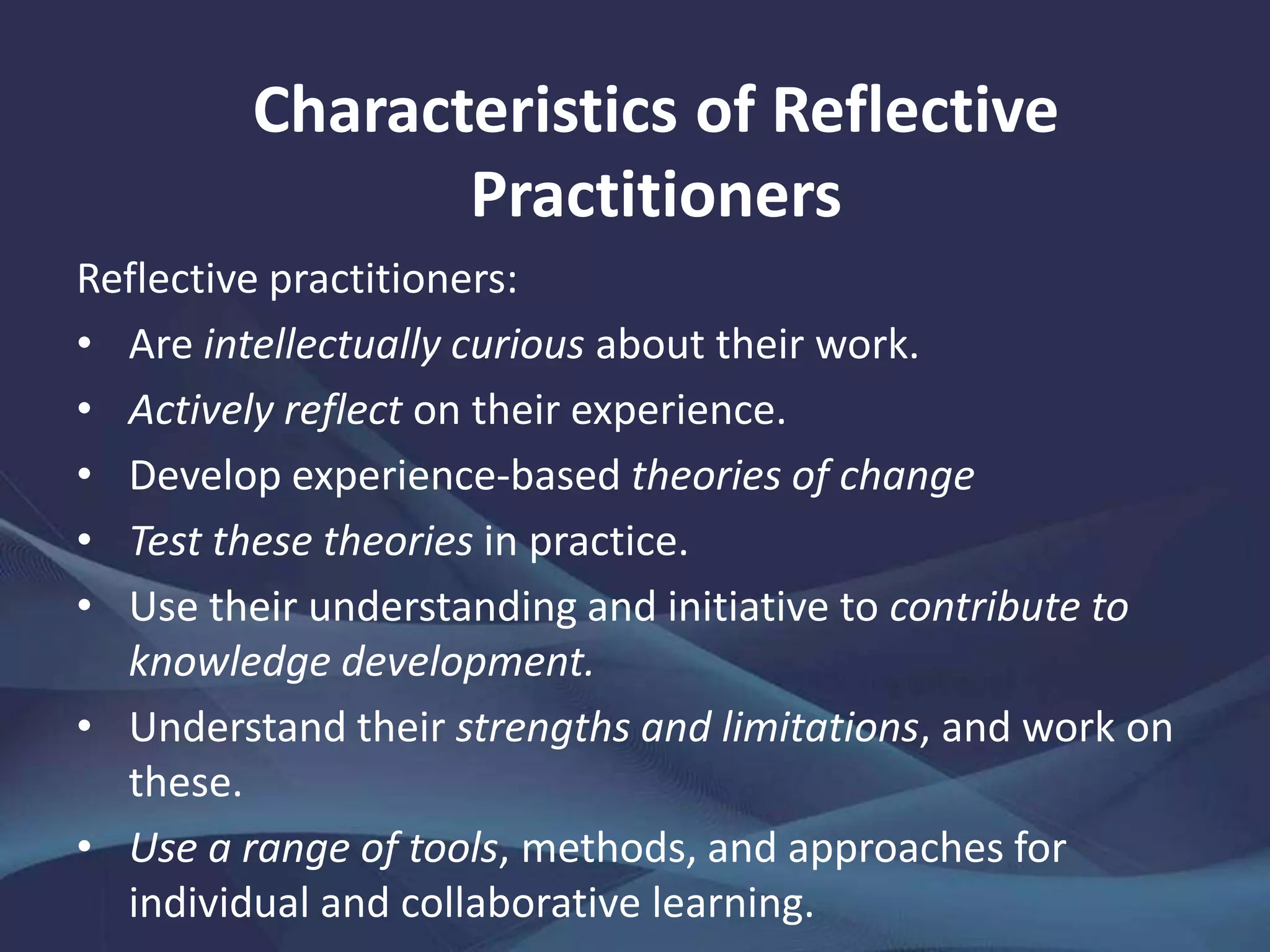 Reflective practitioners:
• Are intellectually curious about their work.
• Actively reflect on their experience.
• Develop experience-based theories of change
• Test these theories in practice.
• Use their understanding and initiative to contribute to
knowledge development.
• Understand their strengths and limitations, and work on
these.
• Use a range of tools, methods, and approaches for
individual and collaborative learning.
Characteristics of Reflective
Practitioners
 