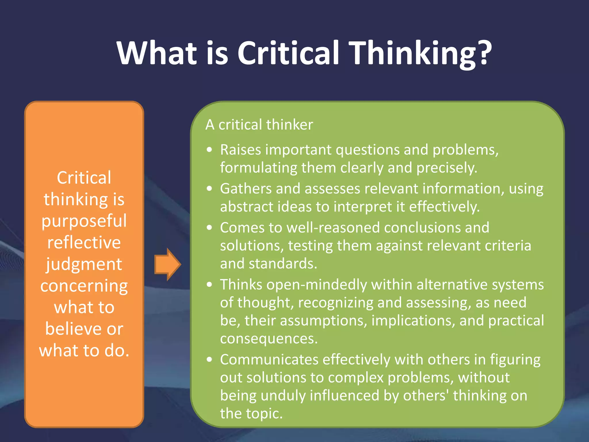 What is Critical Thinking?
Critical
thinking is
purposeful
reflective
judgment
concerning
what to
believe or
what to do.
A critical thinker
• Raises important questions and problems,
formulating them clearly and precisely.
• Gathers and assesses relevant information, using
abstract ideas to interpret it effectively.
• Comes to well-reasoned conclusions and
solutions, testing them against relevant criteria
and standards.
• Thinks open-mindedly within alternative systems
of thought, recognizing and assessing, as need
be, their assumptions, implications, and practical
consequences.
• Communicates effectively with others in figuring
out solutions to complex problems, without
being unduly influenced by others' thinking on
the topic.
 