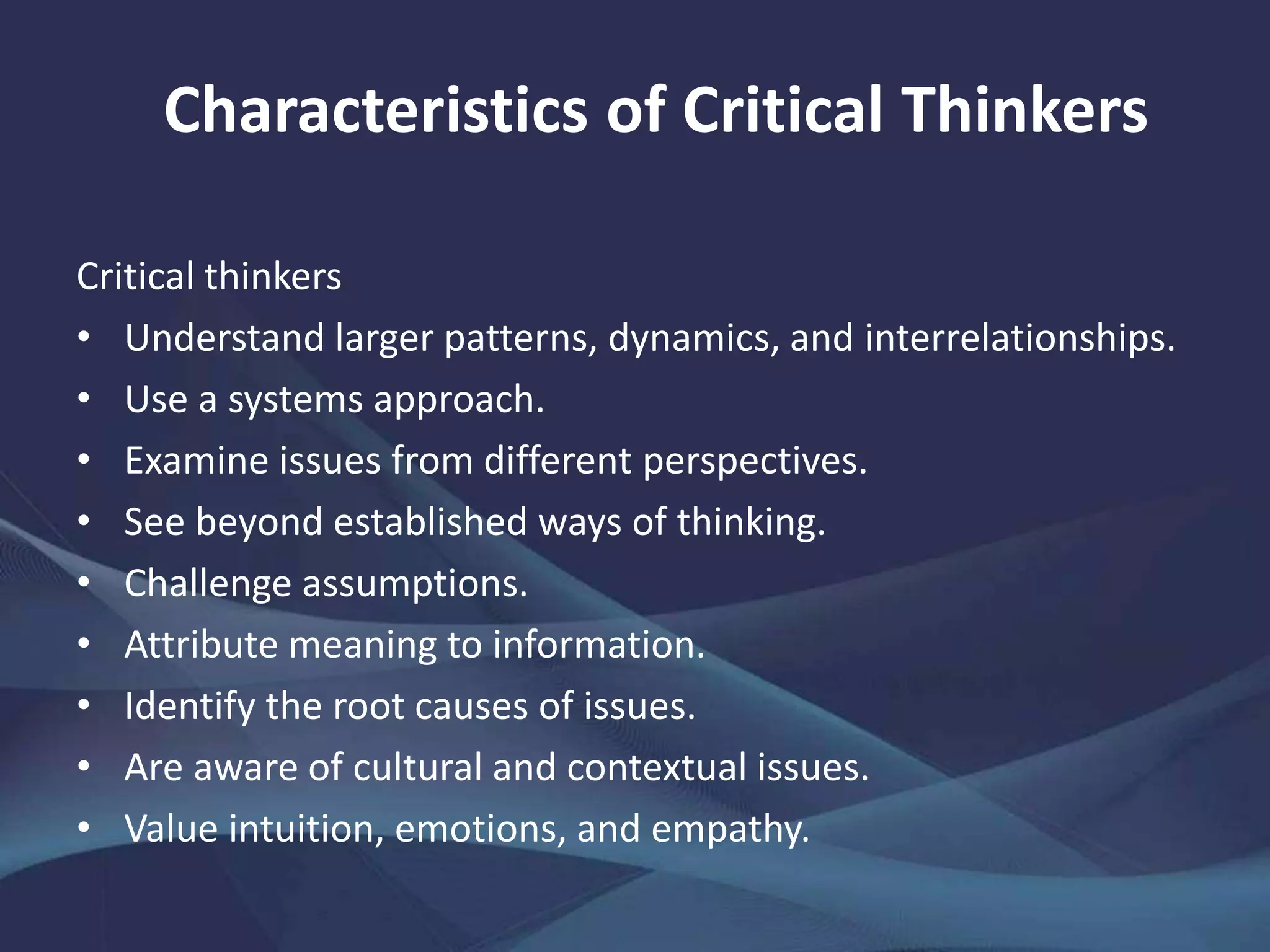 Critical thinkers
• Understand larger patterns, dynamics, and interrelationships.
• Use a systems approach.
• Examine issues from different perspectives.
• See beyond established ways of thinking.
• Challenge assumptions.
• Attribute meaning to information.
• Identify the root causes of issues.
• Are aware of cultural and contextual issues.
• Value intuition, emotions, and empathy.
Characteristics of Critical Thinkers
 