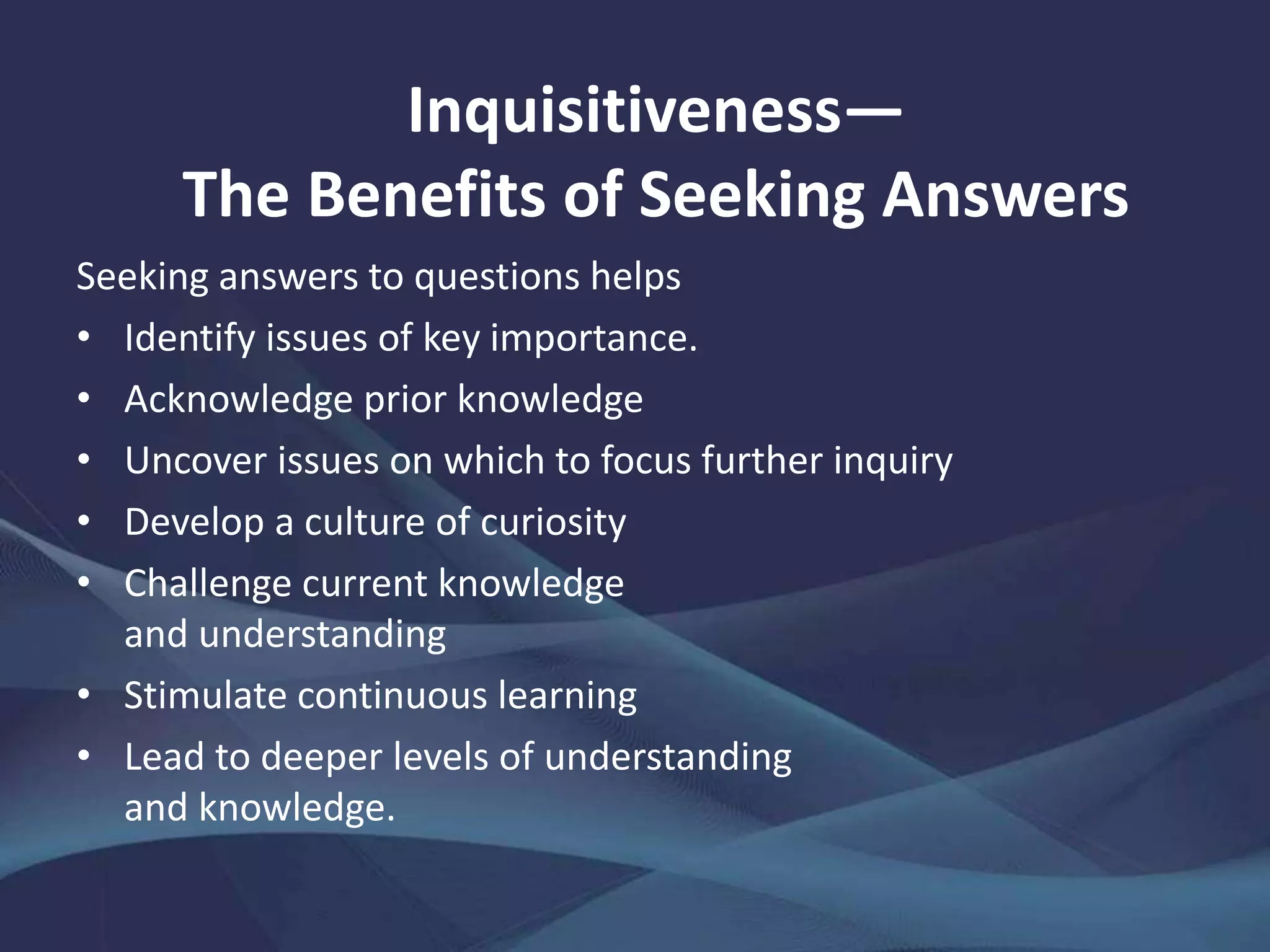 Seeking answers to questions helps
• Identify issues of key importance.
• Acknowledge prior knowledge
• Uncover issues on which to focus further inquiry
• Develop a culture of curiosity
• Challenge current knowledge
and understanding
• Stimulate continuous learning
• Lead to deeper levels of understanding
and knowledge.
Inquisitiveness—
The Benefits of Seeking Answers
 