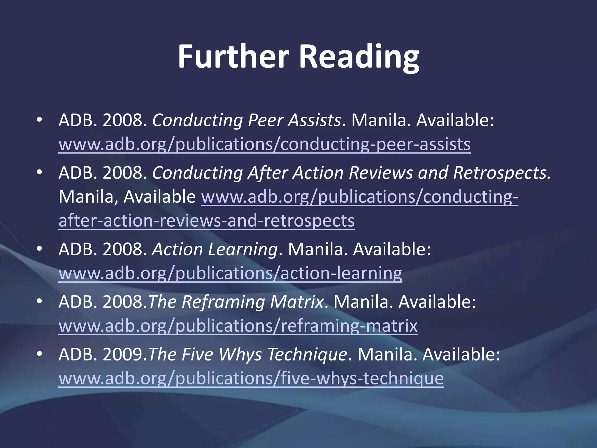 Further Reading
• ADB. 2008. Conducting Peer Assists. Manila.
www.adb.org/publications/conducting-peer-assists
• ——. 2008. Conducting After Action Reviews and Retrospects.
Manila. www.adb.org/publications/conducting-after-action-
reviews-and-retrospects
• ——. 2008. Action Learning. Manila.
www.adb.org/publications/action-learning
• ——. 2008.The Reframing Matrix. Manila.
www.adb.org/publications/reframing-matrix
• ——. 2009.The Five Whys Technique. Manila.
www.adb.org/publications/five-whys-technique
 