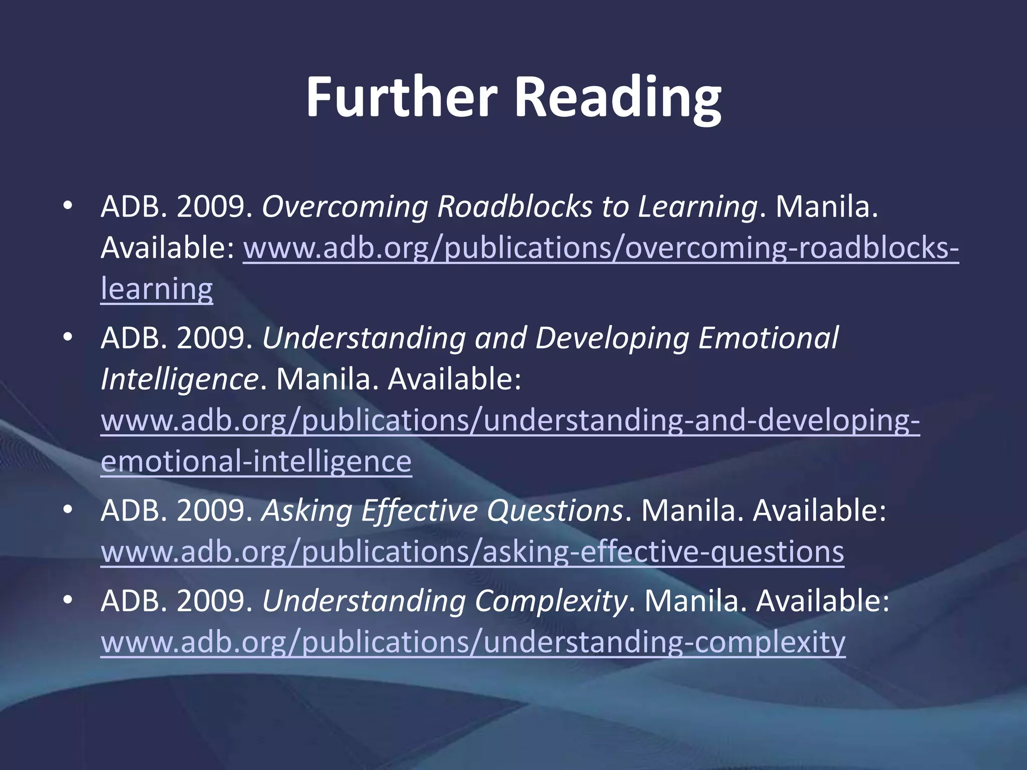 Further Reading
• ADB. 2009. Overcoming Roadblocks to Learning. Manila.
www.adb.org/publications/overcoming-roadblocks-learning
• ——. 2009. Understanding and Developing Emotional
Intelligence. Manila.
www.adb.org/publications/understanding-and-developing-
emotional-intelligence
• ——. 2009. Asking Effective Questions. Manila.
www.adb.org/publications/asking-effective-questions
• ——. 2009. Understanding Complexity. Manila.
www.adb.org/publications/understanding-complexity
 