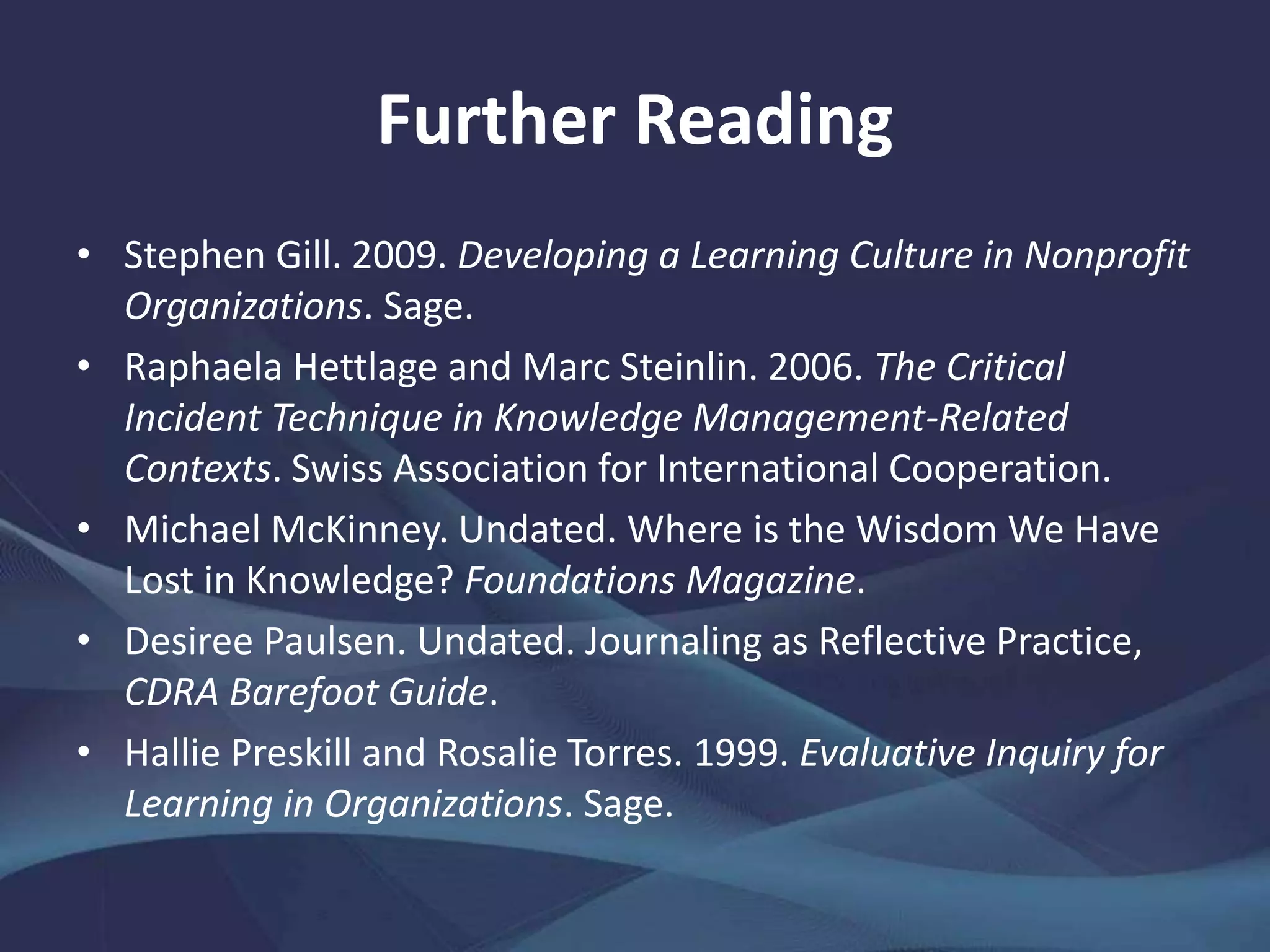 Further Reading
• Stephen Gill. 2009. Developing a Learning Culture in Nonprofit
Organizations. Sage.
• Raphaela Hettlage and Marc Steinlin. 2006. The Critical
Incident Technique in Knowledge Management-Related
Contexts. Swiss Association for International Cooperation.
• Michael McKinney. Undated. Where is the Wisdom We Have
Lost in Knowledge? Foundations Magazine.
• Desiree Paulsen. Undated. Journaling as Reflective Practice,
CDRA Barefoot Guide.
• Hallie Preskill and Rosalie Torres. 1999. Evaluative Inquiry for
Learning in Organizations. Sage.
 