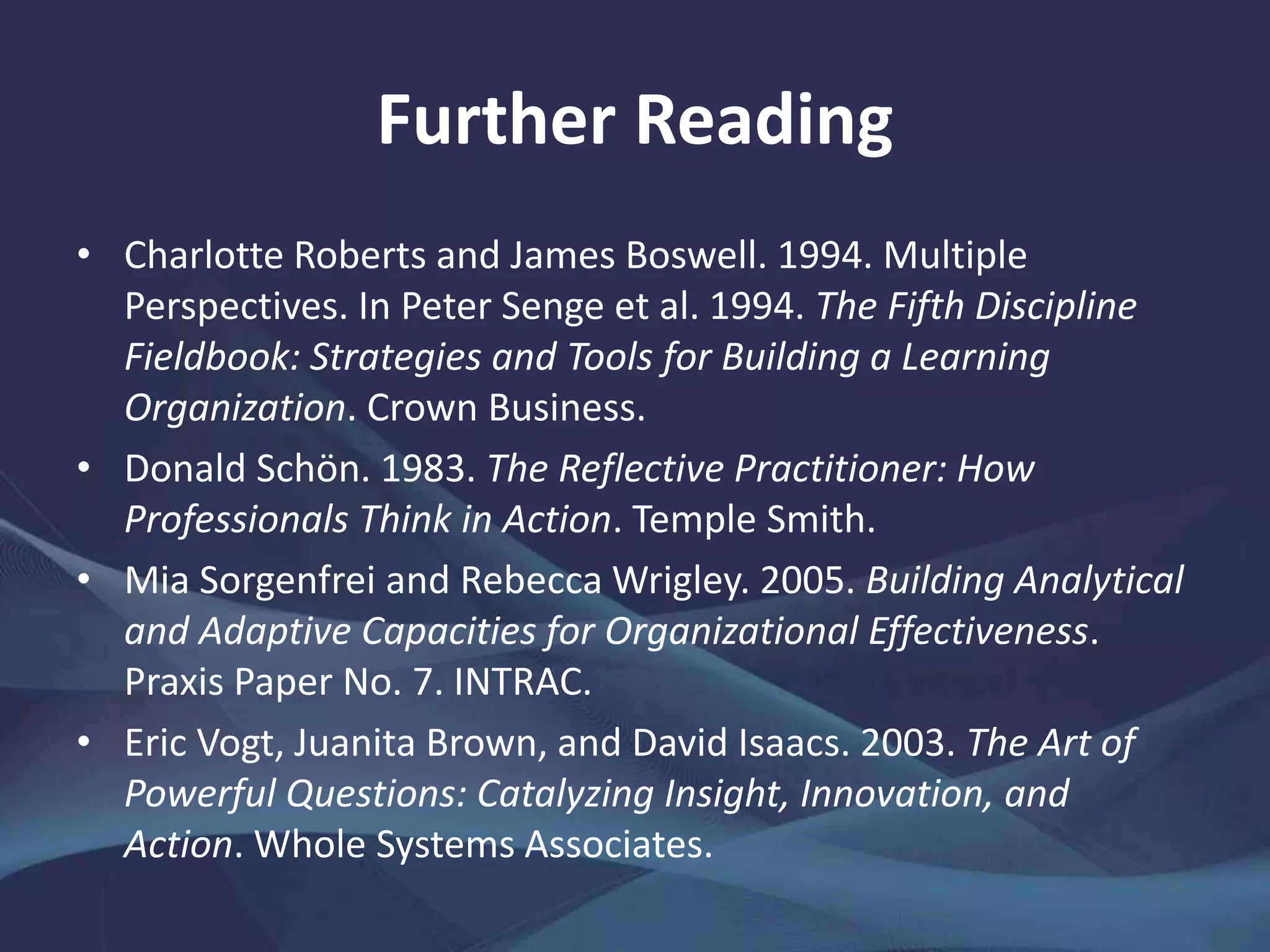 Further Reading
• Charlotte Roberts and James Boswell. 1994. Multiple
Perspectives. In Peter Senge et al. 1994. The Fifth Discipline
Fieldbook: Strategies and Tools for Building a Learning
Organization. Crown Business.
• Donald Schön. 1983. The Reflective Practitioner: How
Professionals Think in Action. Temple Smith.
• Mia Sorgenfrei and Rebecca Wrigley. 2005. Building Analytical
and Adaptive Capacities for Organizational Effectiveness.
Praxis Paper No. 7. INTRAC.
• Eric Vogt, Juanita Brown, and David Isaacs. 2003. The Art of
Powerful Questions: Catalyzing Insight, Innovation, and
Action. Whole Systems Associates.
 