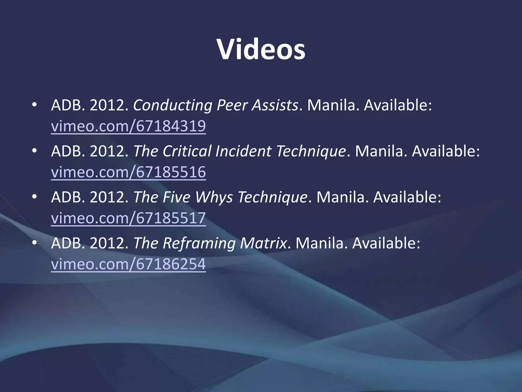 Videos
• ADB. 2012. Conducting Peer Assists. Manila.
vimeo.com/67184319
• ——. 2012. The Critical Incident Technique. Manila.
vimeo.com/67185516
• ——. 2012. The Five Whys Technique. Manila.
vimeo.com/67185517
• ——. 2012. The Reframing Matrix. Manila.
vimeo.com/67186254
 