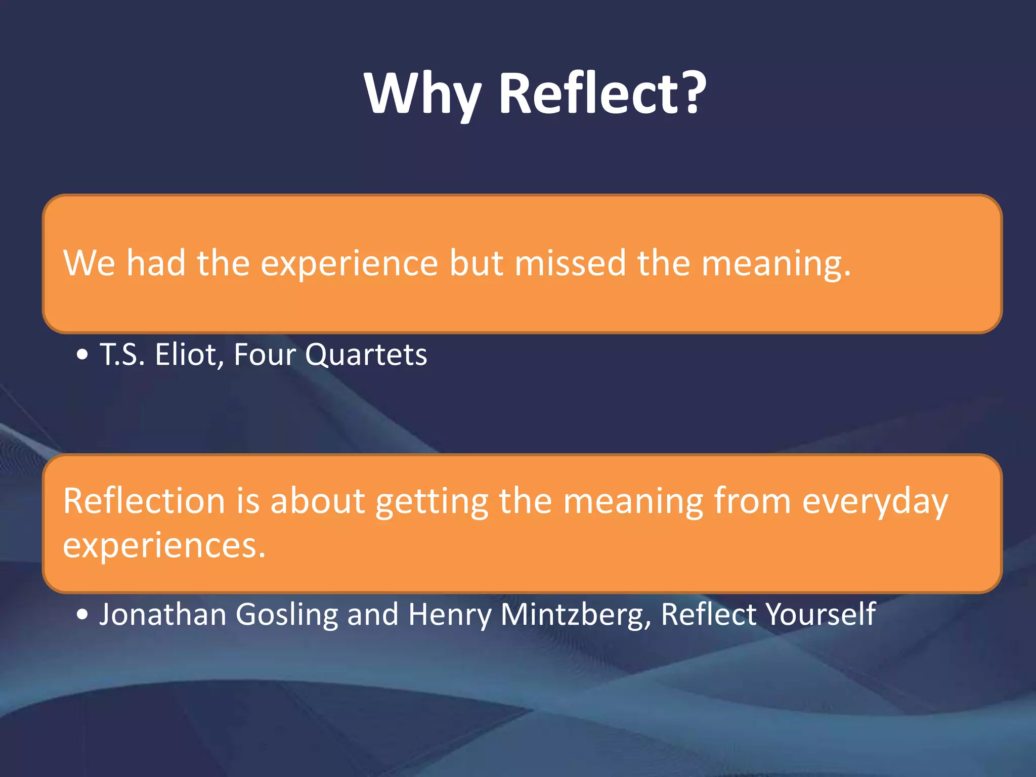 Why Reflect?
We had the experience but missed the meaning.
• T.S. Eliot, Four Quartets
Reflection is about getting the meaning from everyday
experiences.
• Jonathan Gosling and Henry Mintzberg, Reflect Yourself
 