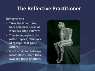 The Reflective Practitioner
Someone who
• Takes the time to step
back and make sense of
what has done and why.
• Tries to understand the
(often implicit) "theories
of change" that guide
actions.
• Is not afraid to challenge
assumptions—both their
own and those of others.
 