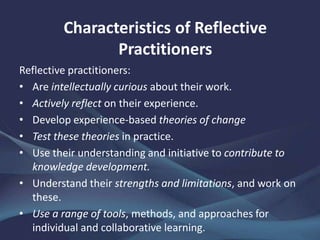 Reflective practitioners:
• Are intellectually curious about their work.
• Actively reflect on their experience.
• Develop experience-based theories of change
• Test these theories in practice.
• Use their understanding and initiative to contribute to
knowledge development.
• Understand their strengths and limitations, and work on
these.
• Use a range of tools, methods, and approaches for
individual and collaborative learning.
Characteristics of Reflective
Practitioners
 