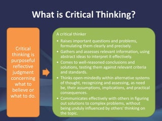 What is Critical Thinking?
Critical
thinking is
purposeful
reflective
judgment
concerning
what to
believe or
what to do.
A critical thinker
• Raises important questions and problems,
formulating them clearly and precisely.
• Gathers and assesses relevant information, using
abstract ideas to interpret it effectively.
• Comes to well-reasoned conclusions and
solutions, testing them against relevant criteria
and standards.
• Thinks open-mindedly within alternative systems
of thought, recognizing and assessing, as need
be, their assumptions, implications, and practical
consequences.
• Communicates effectively with others in figuring
out solutions to complex problems, without
being unduly influenced by others' thinking on
the topic.
 