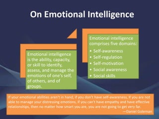 On Emotional Intelligence
Emotional intelligence
is the ability, capacity,
or skill to identify,
assess, and manage the
emotions of one's self,
of others, and of
groups.
Emotional intelligence
comprises five domains:
• Self-awareness
• Self-regulation
• Self-motivation
• Social awareness
• Social skills
If your emotional abilities aren't in hand, if you don't have self-awareness, if you are not
able to manage your distressing emotions, if you can't have empathy and have effective
relationships, then no matter how smart you are, you are not going to get very far.
—Daniel Goleman
 