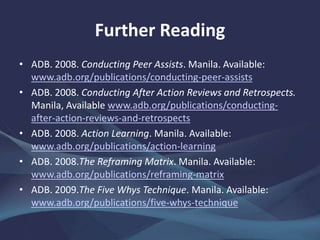 Further Reading
• ADB. 2008. Conducting Peer Assists. Manila.
www.adb.org/publications/conducting-peer-assists
• ——. 2008. Conducting After Action Reviews and Retrospects.
Manila. www.adb.org/publications/conducting-after-action-
reviews-and-retrospects
• ——. 2008. Action Learning. Manila.
www.adb.org/publications/action-learning
• ——. 2008.The Reframing Matrix. Manila.
www.adb.org/publications/reframing-matrix
• ——. 2009.The Five Whys Technique. Manila.
www.adb.org/publications/five-whys-technique
 