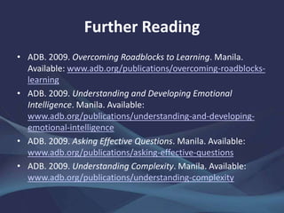 Further Reading
• ADB. 2009. Overcoming Roadblocks to Learning. Manila.
www.adb.org/publications/overcoming-roadblocks-learning
• ——. 2009. Understanding and Developing Emotional
Intelligence. Manila.
www.adb.org/publications/understanding-and-developing-
emotional-intelligence
• ——. 2009. Asking Effective Questions. Manila.
www.adb.org/publications/asking-effective-questions
• ——. 2009. Understanding Complexity. Manila.
www.adb.org/publications/understanding-complexity
 